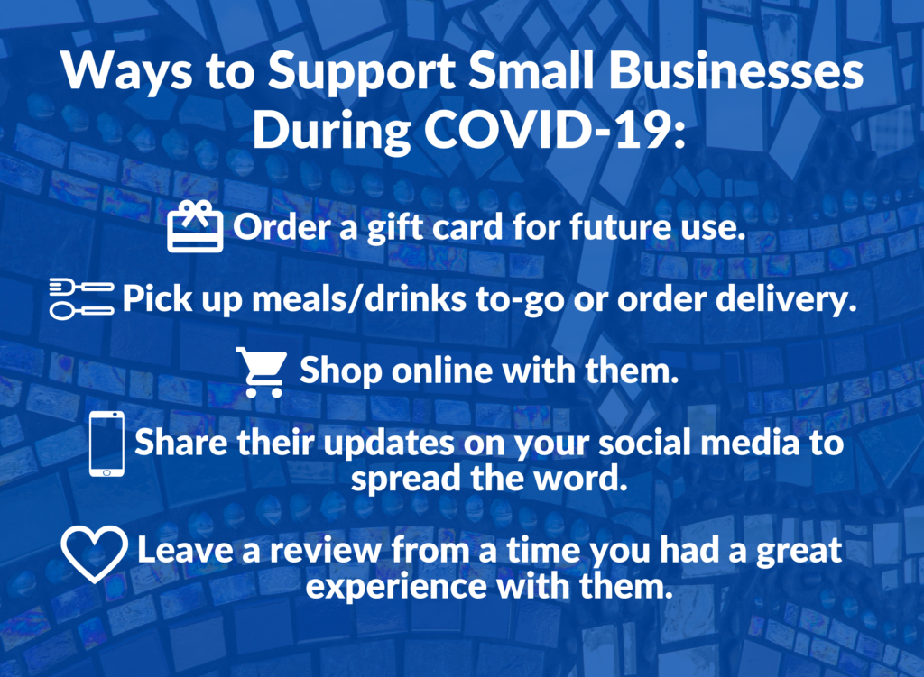 Ways to support small businesses during COVID-19: 1. order a gift card for future use. 2. pick up meals and drinks to go or order delivery. 3. shop online with them. 4. share their updates on your social media to spread the word. 5. leave a review from a time you had a great experience with them